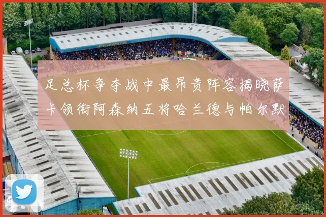 足总杯争夺战中最昂贵阵容揭晓萨卡领衔阿森纳五将哈兰德与帕尔默同在列