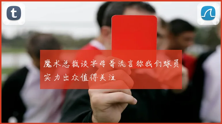 魔术总裁谈字母哥流言称我们球员实力出众值得关注