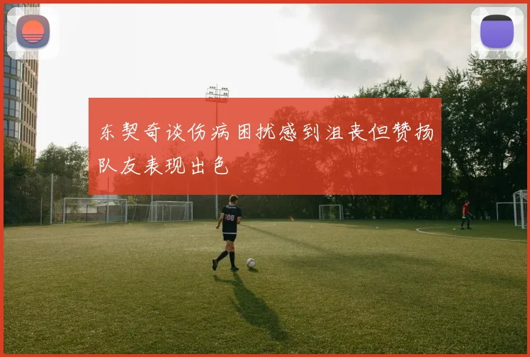 东契奇谈伤病困扰感到沮丧但赞扬队友表现出色