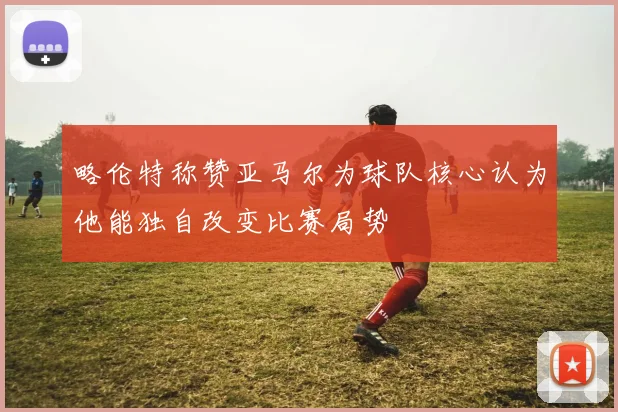略伦特称赞亚马尔为球队核心认为他能独自改变比赛局势