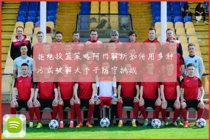 拒绝投篮策略阿门解析如何用多种方式破解大个子防守挑战