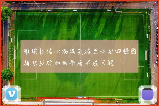 维埃拉信心满满英格兰必进四强图赫尔应对加纳平局不成问题