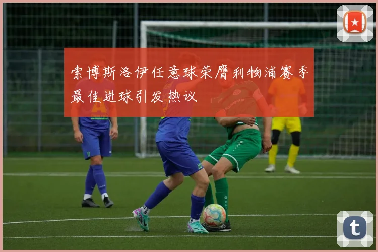 索博斯洛伊任意球荣膺利物浦赛季最佳进球引发热议
