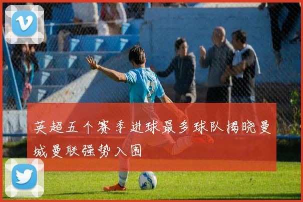 英超五个赛季进球最多球队揭晓曼城曼联强势入围