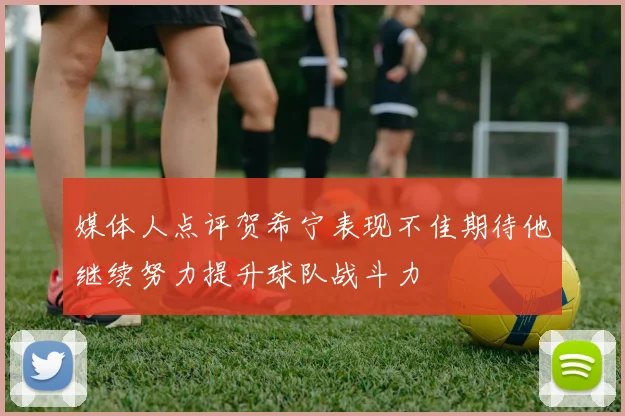 媒体人点评贺希宁表现不佳期待他继续努力提升球队战斗力