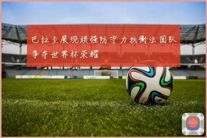 巴拉圭展现顽强防守力抗衡法国队争夺世界杯荣耀