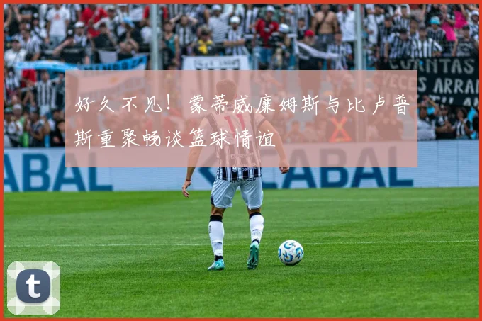 好久不见！蒙蒂威廉姆斯与比卢普斯重聚畅谈篮球情谊