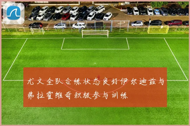 尤文全队合练状态良好伊尔迪兹与弗拉霍维奇积极参与训练