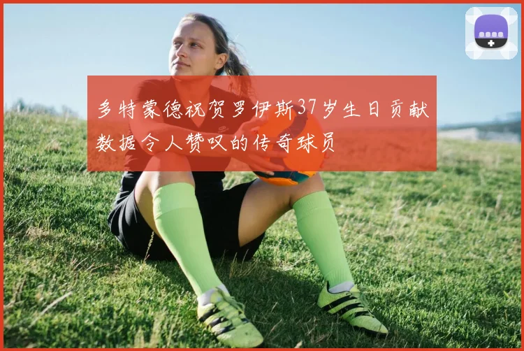 多特蒙德祝贺罗伊斯37岁生日贡献数据令人赞叹的传奇球员
