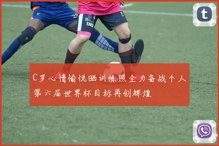 C罗心情愉悦晒训练照全力备战个人第六届世界杯目标再创辉煌