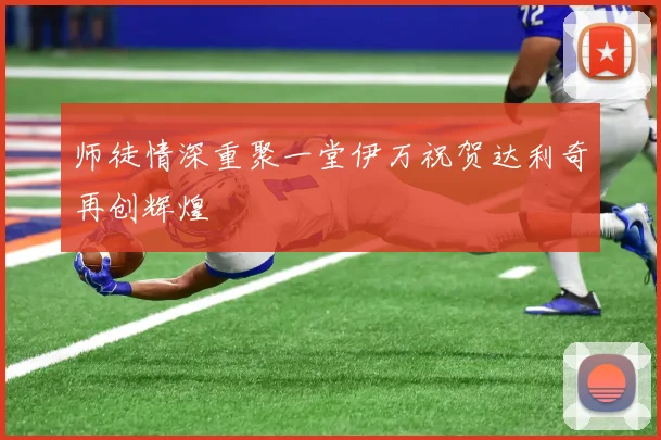师徒情深重聚一堂伊万祝贺达利奇再创辉煌