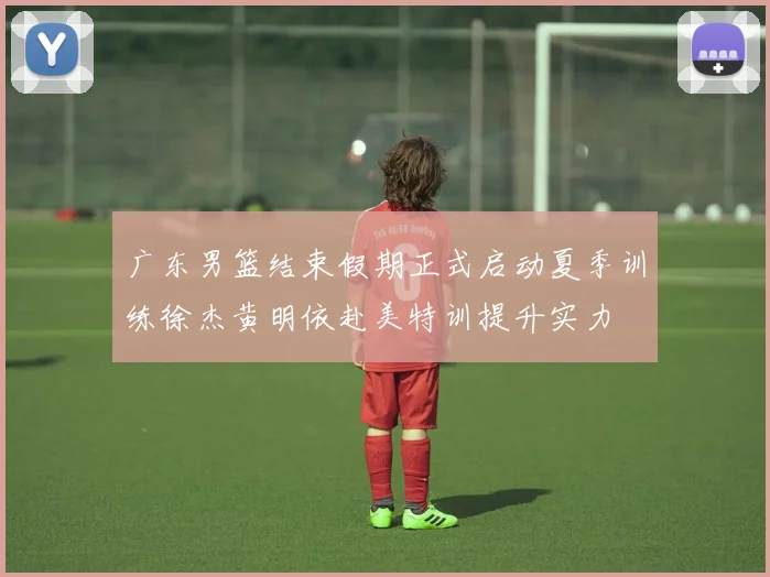 广东男篮结束假期正式启动夏季训练徐杰黄明依赴美特训提升实力